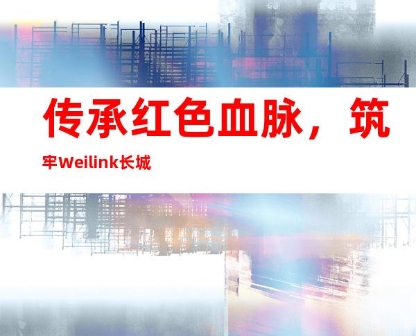 传承红色血脉，筑牢Weilink长城